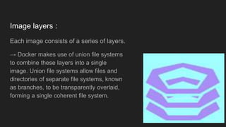 Image layers :
Each image consists of a series of layers.
→ Docker makes use of union file systems
to combine these layers into a single
image. Union file systems allow files and
directories of separate file systems, known
as branches, to be transparently overlaid,
forming a single coherent file system.
 
