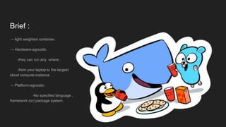 Brief :
→ light weighted container.
→ Hardware-agnostic
-they can run any where .
-from your laptop to the largest
cloud compute instance .
→ Platform-agnostic
-No specified language ,
framework (or) package system.
 