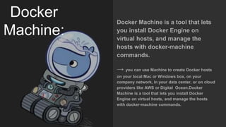 Docker
Machine:
Docker Machine is a tool that lets
you install Docker Engine on
virtual hosts, and manage the
hosts with docker-machine
commands.
→ you can use Machine to create Docker hosts
on your local Mac or Windows box, on your
company network, in your data center, or on cloud
providers like AWS or Digital Ocean.Docker
Machine is a tool that lets you install Docker
Engine on virtual hosts, and manage the hosts
with docker-machine commands.
 