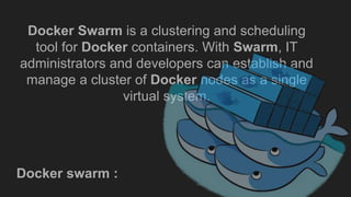 Docker Swarm is a clustering and scheduling
tool for Docker containers. With Swarm, IT
administrators and developers can establish and
manage a cluster of Docker nodes as a single
virtual system.
Docker swarm :
 