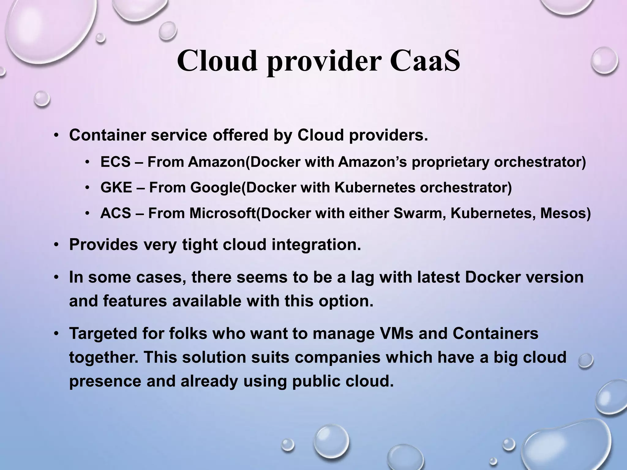 Cloud provider CaaS
• Container service offered by Cloud providers.
• ECS – From Amazon(Docker with Amazon’s proprietary orchestrator)
• GKE – From Google(Docker with Kubernetes orchestrator)
• ACS – From Microsoft(Docker with either Swarm, Kubernetes, Mesos)
• Provides very tight cloud integration.
• In some cases, there seems to be a lag with latest Docker version
and features available with this option.
• Targeted for folks who want to manage VMs and Containers
together. This solution suits companies which have a big cloud
presence and already using public cloud.
 