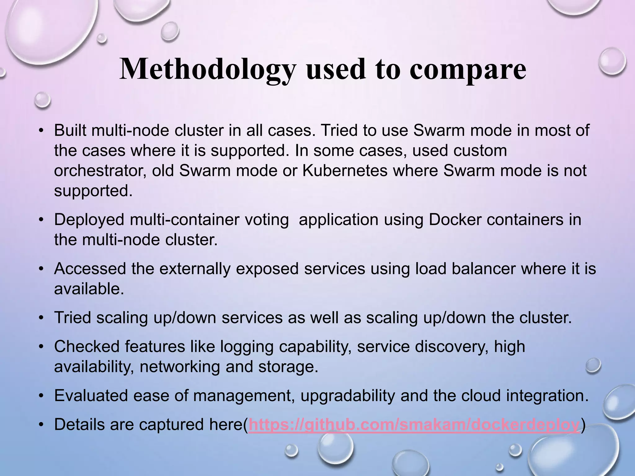 Methodology used to compare
• Built multi-node cluster in all cases. Tried to use Swarm mode in most of
the cases where it is supported. In some cases, used custom
orchestrator, old Swarm mode or Kubernetes where Swarm mode is not
supported.
• Deployed multi-container voting application using Docker containers in
the multi-node cluster.
• Accessed the externally exposed services using load balancer where it is
available.
• Tried scaling up/down services as well as scaling up/down the cluster.
• Checked features like logging capability, service discovery, high
availability, networking and storage.
• Evaluated ease of management, upgradability and the cloud integration.
• Details are captured here(https://github.com/smakam/dockerdeploy)
 