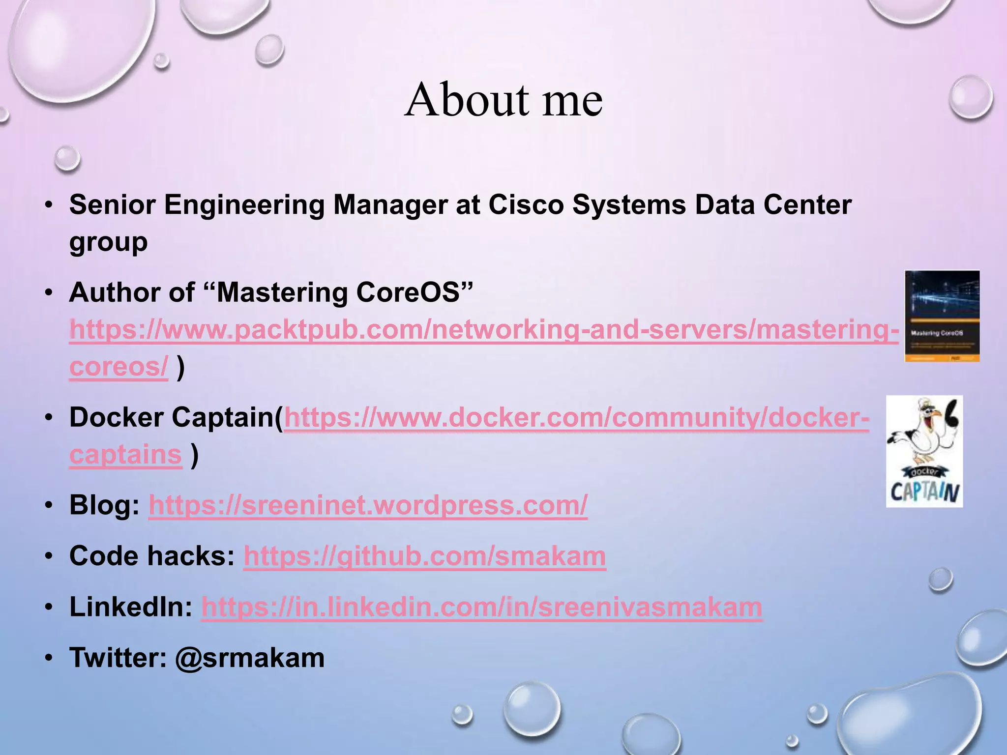 About me
• Senior Engineering Manager at Cisco Systems Data Center
group
• Author of “Mastering CoreOS”
https://www.packtpub.com/networking-and-servers/mastering-
coreos/ )
• Docker Captain(https://www.docker.com/community/docker-
captains )
• Blog: https://sreeninet.wordpress.com/
• Code hacks: https://github.com/smakam
• LinkedIn: https://in.linkedin.com/in/sreenivasmakam
• Twitter: @srmakam
 