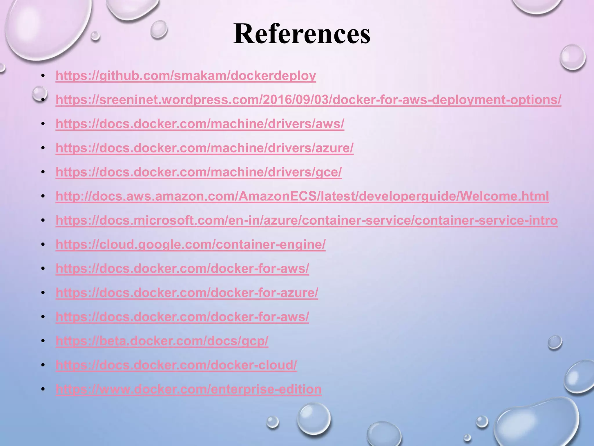 References
• https://github.com/smakam/dockerdeploy
• https://sreeninet.wordpress.com/2016/09/03/docker-for-aws-deployment-options/
• https://docs.docker.com/machine/drivers/aws/
• https://docs.docker.com/machine/drivers/azure/
• https://docs.docker.com/machine/drivers/gce/
• http://docs.aws.amazon.com/AmazonECS/latest/developerguide/Welcome.html
• https://docs.microsoft.com/en-in/azure/container-service/container-service-intro
• https://cloud.google.com/container-engine/
• https://docs.docker.com/docker-for-aws/
• https://docs.docker.com/docker-for-azure/
• https://docs.docker.com/docker-for-aws/
• https://beta.docker.com/docs/gcp/
• https://docs.docker.com/docker-cloud/
• https://www.docker.com/enterprise-edition
 
