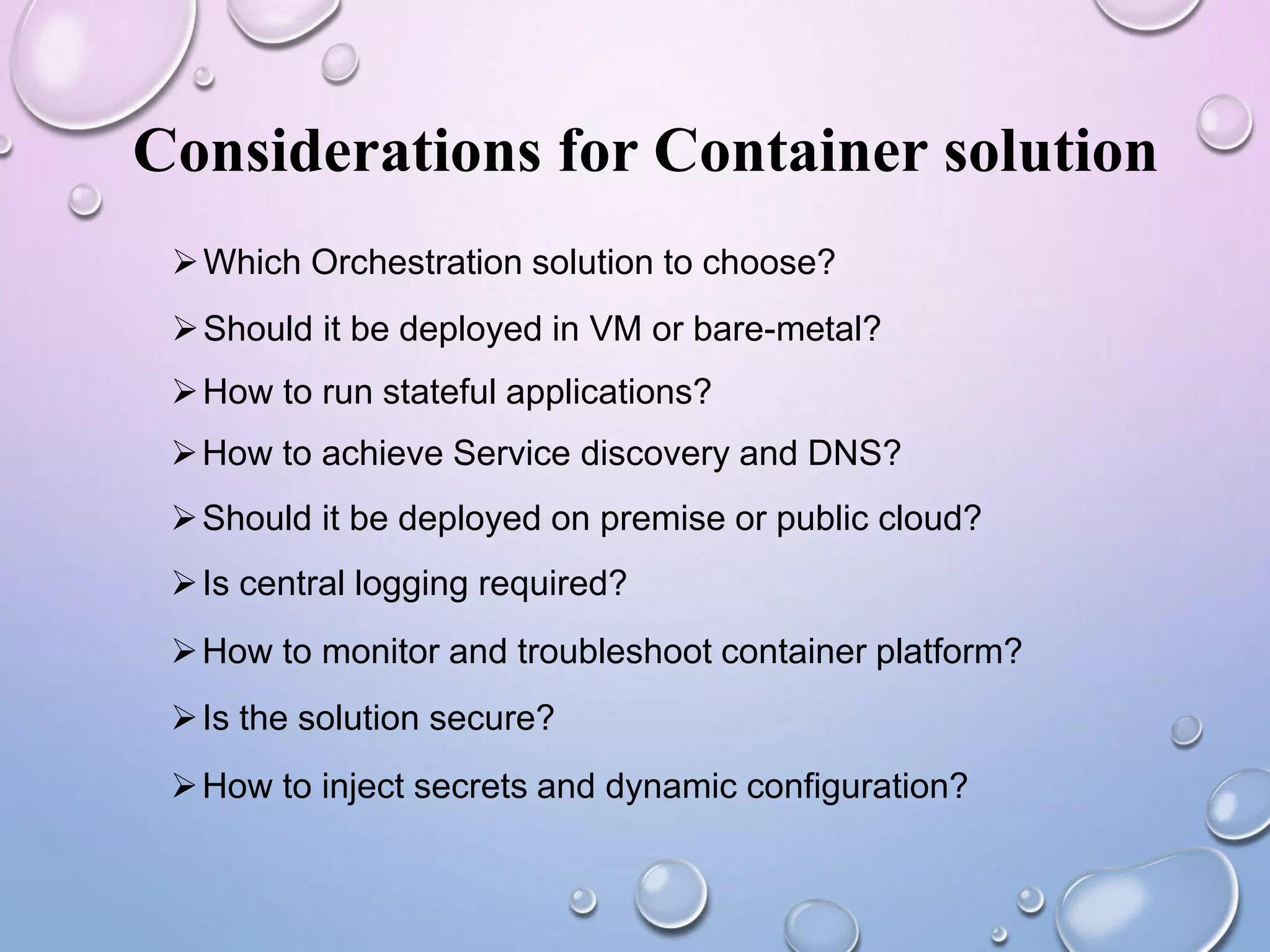 Considerations for Container solution
Which Orchestration solution to choose?
Should it be deployed in VM or bare-metal?
How to run stateful applications?
How to achieve Service discovery and DNS?
Should it be deployed on premise or public cloud?
Is central logging required?
How to monitor and troubleshoot container platform?
Is the solution secure?
How to inject secrets and dynamic configuration?
 