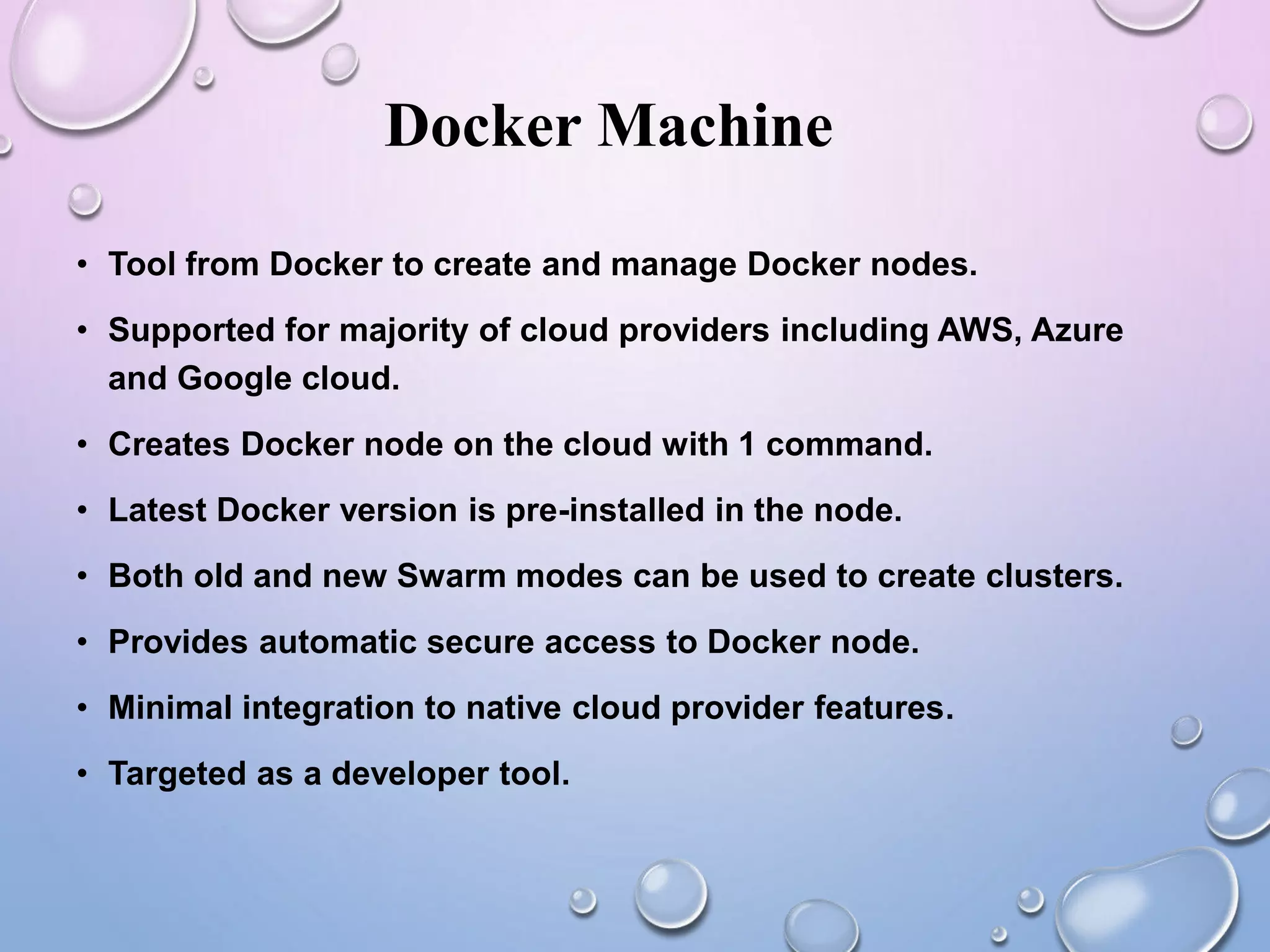 Docker Machine
• Tool from Docker to create and manage Docker nodes.
• Supported for majority of cloud providers including AWS, Azure
and Google cloud.
• Creates Docker node on the cloud with 1 command.
• Latest Docker version is pre-installed in the node.
• Both old and new Swarm modes can be used to create clusters.
• Provides automatic secure access to Docker node.
• Minimal integration to native cloud provider features.
• Targeted as a developer tool.
 