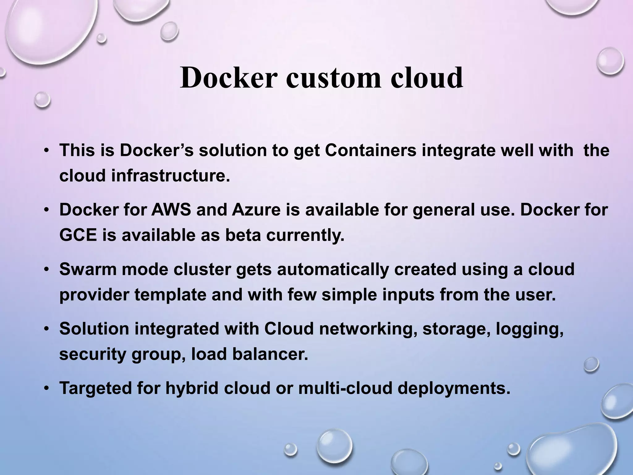 Docker custom cloud
• This is Docker’s solution to get Containers integrate well with the
cloud infrastructure.
• Docker for AWS and Azure is available for general use. Docker for
GCE is available as beta currently.
• Swarm mode cluster gets automatically created using a cloud
provider template and with few simple inputs from the user.
• Solution integrated with Cloud networking, storage, logging,
security group, load balancer.
• Targeted for hybrid cloud or multi-cloud deployments.
 