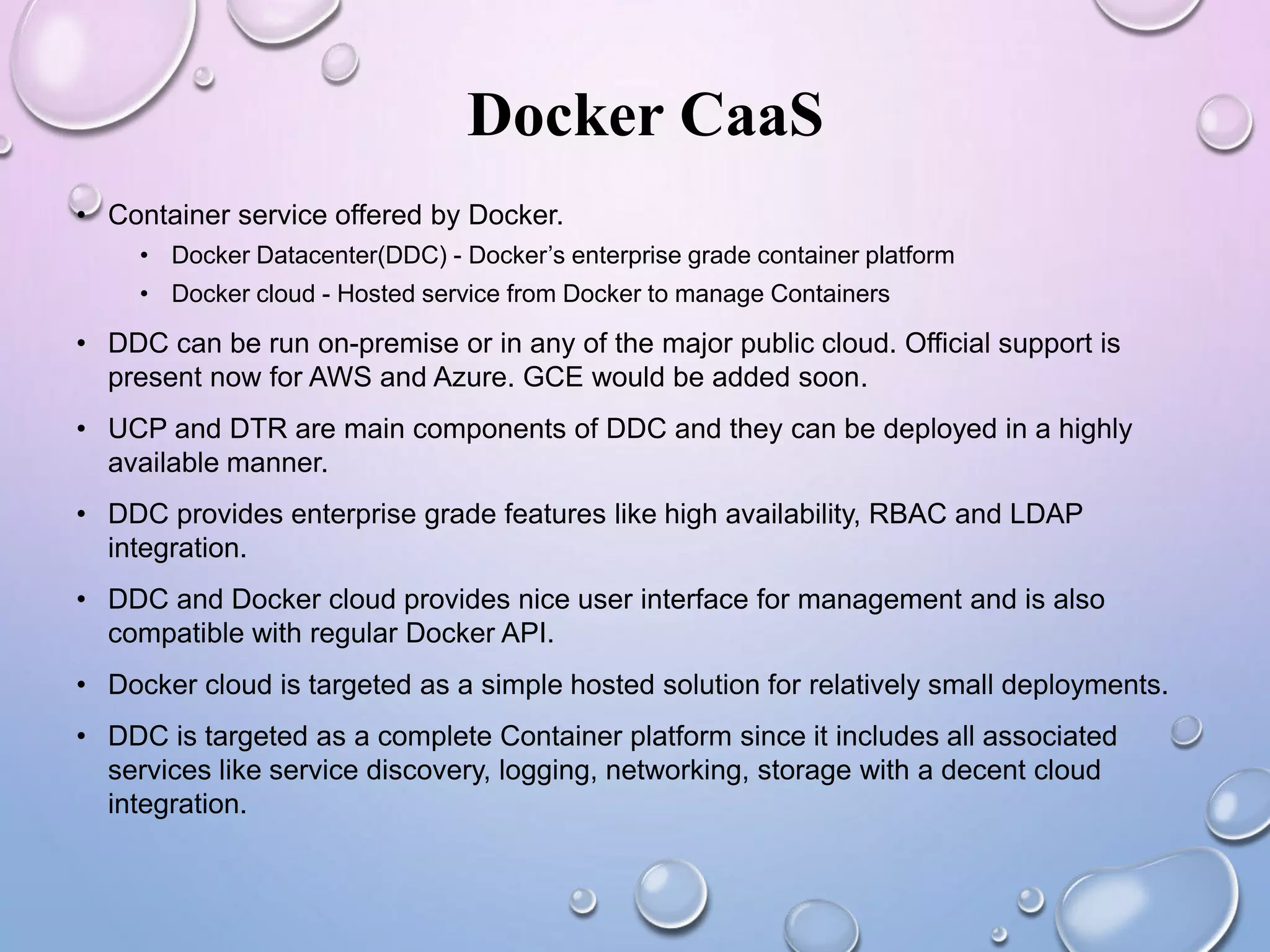 Docker CaaS
• Container service offered by Docker.
• Docker Datacenter(DDC) - Docker’s enterprise grade container platform
• Docker cloud - Hosted service from Docker to manage Containers
• DDC can be run on-premise or in any of the major public cloud. Official support is
present now for AWS and Azure. GCE would be added soon.
• UCP and DTR are main components of DDC and they can be deployed in a highly
available manner.
• DDC provides enterprise grade features like high availability, RBAC and LDAP
integration.
• DDC and Docker cloud provides nice user interface for management and is also
compatible with regular Docker API.
• Docker cloud is targeted as a simple hosted solution for relatively small deployments.
• DDC is targeted as a complete Container platform since it includes all associated
services like service discovery, logging, networking, storage with a decent cloud
integration.
 