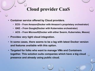 Cloud provider CaaS
• Container service offered by Cloud providers.
• ECS – From Amazon(Docker with Amazon’s proprietary orchestrator)
• GKE – From Google(Docker with Kubernetes orchestrator)
• ACS – From Microsoft(Docker with either Swarm, Kubernetes, Mesos)
• Provides very tight cloud integration.
• In some cases, there seems to be a lag with latest Docker version
and features available with this option.
• Targeted for folks who want to manage VMs and Containers
together. This solution suits companies which have a big cloud
presence and already using public cloud.
 