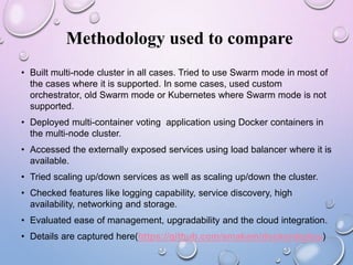 Methodology used to compare
• Built multi-node cluster in all cases. Tried to use Swarm mode in most of
the cases where it is supported. In some cases, used custom
orchestrator, old Swarm mode or Kubernetes where Swarm mode is not
supported.
• Deployed multi-container voting application using Docker containers in
the multi-node cluster.
• Accessed the externally exposed services using load balancer where it is
available.
• Tried scaling up/down services as well as scaling up/down the cluster.
• Checked features like logging capability, service discovery, high
availability, networking and storage.
• Evaluated ease of management, upgradability and the cloud integration.
• Details are captured here(https://github.com/smakam/dockerdeploy)
 