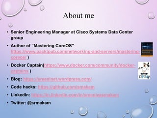 About me
• Senior Engineering Manager at Cisco Systems Data Center
group
• Author of “Mastering CoreOS”
https://www.packtpub.com/networking-and-servers/mastering-
coreos/ )
• Docker Captain(https://www.docker.com/community/docker-
captains )
• Blog: https://sreeninet.wordpress.com/
• Code hacks: https://github.com/smakam
• LinkedIn: https://in.linkedin.com/in/sreenivasmakam
• Twitter: @srmakam
 