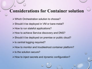 Considerations for Container solution
Which Orchestration solution to choose?
Should it be deployed in VM or bare-metal?
How to run stateful applications?
How to achieve Service discovery and DNS?
Should it be deployed on premise or public cloud?
Is central logging required?
How to monitor and troubleshoot container platform?
Is the solution secure?
How to inject secrets and dynamic configuration?
 
