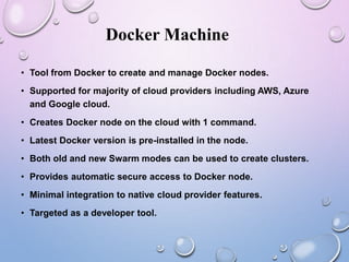 Docker Machine
• Tool from Docker to create and manage Docker nodes.
• Supported for majority of cloud providers including AWS, Azure
and Google cloud.
• Creates Docker node on the cloud with 1 command.
• Latest Docker version is pre-installed in the node.
• Both old and new Swarm modes can be used to create clusters.
• Provides automatic secure access to Docker node.
• Minimal integration to native cloud provider features.
• Targeted as a developer tool.
 