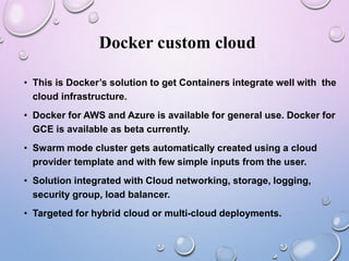 Docker custom cloud
• This is Docker’s solution to get Containers integrate well with the
cloud infrastructure.
• Docker for AWS and Azure is available for general use. Docker for
GCE is available as beta currently.
• Swarm mode cluster gets automatically created using a cloud
provider template and with few simple inputs from the user.
• Solution integrated with Cloud networking, storage, logging,
security group, load balancer.
• Targeted for hybrid cloud or multi-cloud deployments.
 