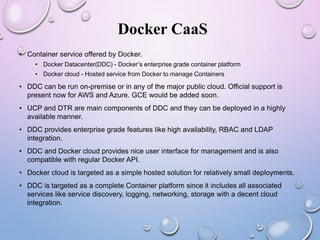 Docker CaaS
• Container service offered by Docker.
• Docker Datacenter(DDC) - Docker’s enterprise grade container platform
• Docker cloud - Hosted service from Docker to manage Containers
• DDC can be run on-premise or in any of the major public cloud. Official support is
present now for AWS and Azure. GCE would be added soon.
• UCP and DTR are main components of DDC and they can be deployed in a highly
available manner.
• DDC provides enterprise grade features like high availability, RBAC and LDAP
integration.
• DDC and Docker cloud provides nice user interface for management and is also
compatible with regular Docker API.
• Docker cloud is targeted as a simple hosted solution for relatively small deployments.
• DDC is targeted as a complete Container platform since it includes all associated
services like service discovery, logging, networking, storage with a decent cloud
integration.
 