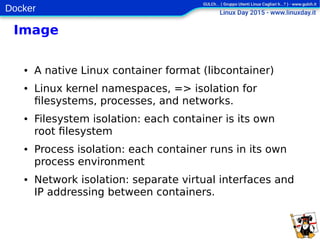 Docker
Image
● A native Linux container format (libcontainer)
● Linux kernel namespaces, => isolation for
filesystems, processes, and networks.
● Filesystem isolation: each container is its own
root filesystem
● Process isolation: each container runs in its own
process environment
● Network isolation: separate virtual interfaces and
IP addressing between containers.
 