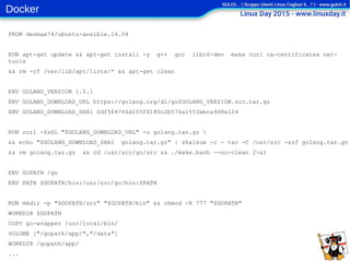 Docker
FROM desmax74/ubuntu-ansible.14.04
RUN apt-get update && apt-get install -y g++ gcc libc6-dev make curl ca-certificates net-
tools
&& rm -rf /var/lib/apt/lists/* && apt-get clean
ENV GOLANG_VERSION 1.5.1
ENV GOLANG_DOWNLOAD_URL https://golang.org/dl/go$GOLANG_VERSION.src.tar.gz
ENV GOLANG_DOWNLOAD_SHA1 0df564746d105f4180c2b576a1553ebca9d9a124
RUN curl -fsSL "$GOLANG_DOWNLOAD_URL" -o golang.tar.gz 
&& echo "$GOLANG_DOWNLOAD_SHA1 golang.tar.gz" | sha1sum -c - tar -C /usr/src -xzf golang.tar.gz
&& rm golang.tar.gz && cd /usr/src/go/src && ./make.bash --no-clean 2>&1
ENV GOPATH /go
ENV PATH $GOPATH/bin:/usr/src/go/bin:$PATH
RUN mkdir -p "$GOPATH/src" "$GOPATH/bin" && chmod -R 777 "$GOPATH"
WORKDIR $GOPATH
COPY go-wrapper /usr/local/bin/
VOLUME ["/gopath/app/","/data"]
WORKDIR /gopath/app/
...
 