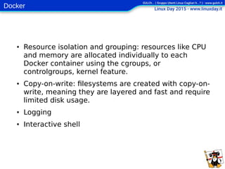 Docker
● Resource isolation and grouping: resources like CPU
and memory are allocated individually to each
Docker container using the cgroups, or
controlgroups, kernel feature.
● Copy-on-write: filesystems are created with copy-on-
write, meaning they are layered and fast and require
limited disk usage.
● Logging
● Interactive shell
 