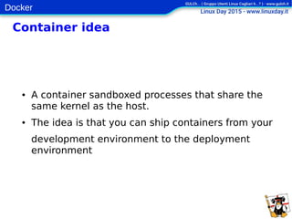 Docker
Container idea
● A container sandboxed processes that share the
same kernel as the host.
● The idea is that you can ship containers from your
development environment to the deployment
environment
 