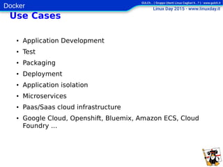 Docker
Use Cases
● Application Development
● Test
● Packaging
● Deployment
● Application isolation
● Microservices
● Paas/Saas cloud infrastructure
● Google Cloud, Openshift, Bluemix, Amazon ECS, Cloud
Foundry ...
 