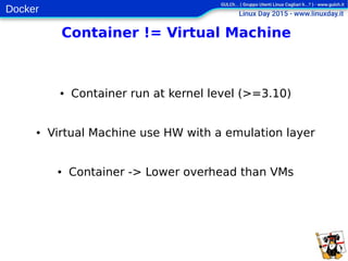 Docker
Container != Virtual Machine
● Container run at kernel level (>=3.10)
● Virtual Machine use HW with a emulation layer
● Container -> Lower overhead than VMs
 