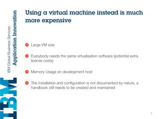 Using a virtual machine instead is much
more expensive
• Large VM size
• Everybody needs the same virtualisation software (potential extra
license costs)
• Memory Usage on development host
• The installation and conﬁguration is not documented by nature, a
handbook still needs to be created and maintained
5
 