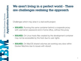 We aren’t living in a perfect world - There
are challenges realising the approach
Challenges which may arise in a real world project:
• SOLVED. Running the same container behind a cooperate proxy
with username/ password and in home ofﬁce, without the proxy
• SOLVED. On Linux hosts ﬁles created by the development container
may not be accessible by the host due to user rights
• SOLVED. On MacOS shared volumes are working very slow within
Docker Machine due to issues with vboxsf.
6
 