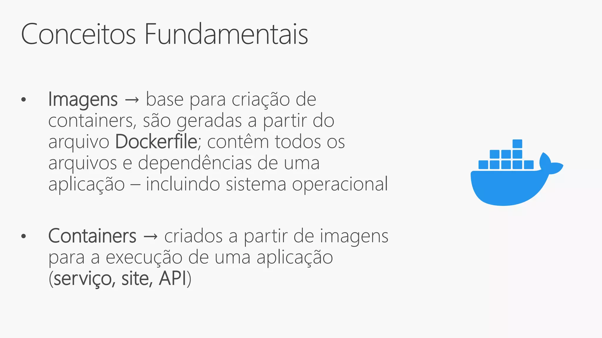 Conceitos Fundamentais
• Imagens → base para criação de
containers, são geradas a partir do
arquivo Dockerfile; contêm todos os
arquivos e dependências de uma
aplicação – incluindo sistema operacional
• Containers → criados a partir de imagens
para a execução de uma aplicação
(serviço, site, API)
 