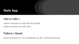Rails App
rake or rails c
docker-compose run web rake db:migrate
docker-compose run web rails c
Работа с базой
docker-compose run db mysqldump my_db > /home/user/db.sql
 