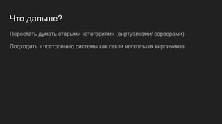 Что дальше?
Перестать думать старыми категориями (виртуалками/ серверами)
Подходить к построению системы как связи нескольких кирпичиков
 