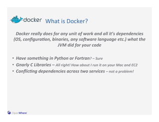 What 
is 
Docker? 
Docker 
really 
does 
for 
any 
unit 
of 
work 
and 
all 
it’s 
dependencies 
(OS, 
configura:on, 
binaries, 
any 
soCware 
language 
etc.) 
what 
the 
JVM 
did 
for 
your 
code 
• Have 
something 
in 
Python 
or 
Fortran? 
– 
Sure 
• Gnarly 
C 
Libraries 
– 
All 
right! 
How 
about 
I 
run 
it 
on 
your 
Mac 
and 
EC2 
• Conflic:ng 
dependencies 
across 
two 
services 
– 
not 
a 
problem! 
 