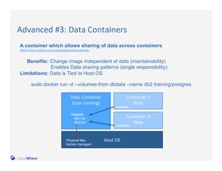 Advanced 
#3: 
Data 
Containers 
A container which allows sharing of data across containers 
https://docs.docker.com/userguide/dockervolumes/ 
Benefits: Change image independent of data (maintainability) 
Enables Data sharing patterns (single responsibility) 
sudo docker run -d --volumes-from dbdata --name db2 training/postgres 
Host 
OS 
Data 
Container 
(non 
running) 
Container 
2 
Web 
/volume 
Limitations: Data is Tied to Host OS 
/volume 
-file1.txt 
-file2.txt 
Physical files 
docker managed 
Container 
3 
Web 
/volume 
 