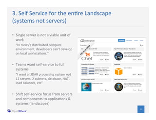 8 
3. 
Self 
Service 
for 
the 
en/re 
Landscape 
(systems 
not 
servers) 
• Single 
server 
is 
not 
a 
viable 
unit 
of 
work 
“In 
today’s 
distributed 
compute 
environment, 
developers 
can’t 
develop 
on 
local 
worksta/ons.” 
• Teams 
want 
self-­‐service 
to 
full 
systems 
“I 
want 
a 
LIDAR 
processing 
system 
not 
12 
servers, 
2 
subnets, 
database, 
NAT, 
load 
balancer, 
etc” 
• ShiN 
self-­‐service 
focus 
from 
servers 
and 
components 
to 
applica/ons 
& 
systems 
(landscapes) 
 