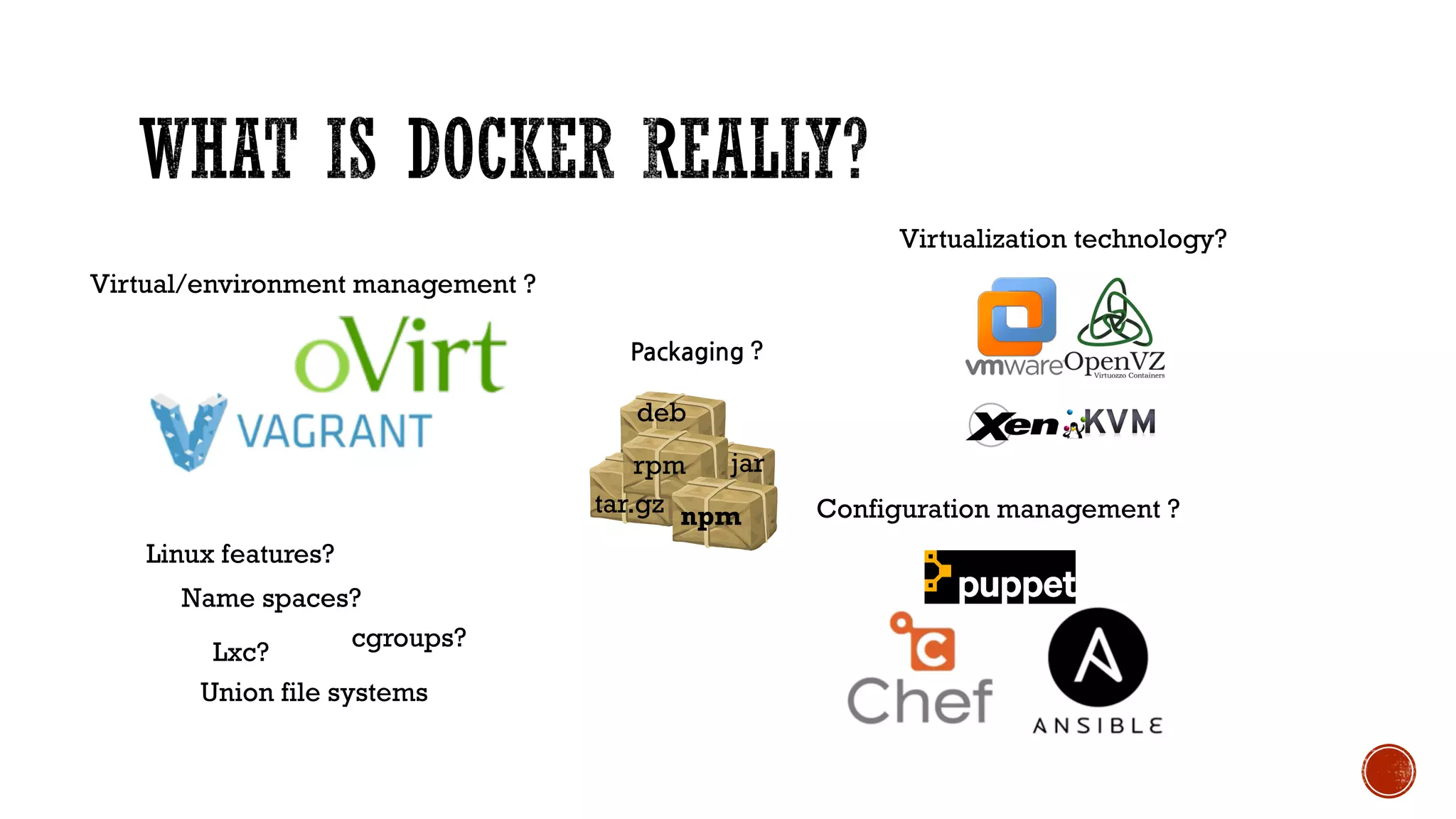 Linux features?
Name spaces?
cgroups?
Lxc?
Union file systems
Configuration management ?
Virtualization technology?
npm
jar
Packaging ?
rpm
deb
tar.gz
Virtual/environment management ?
 