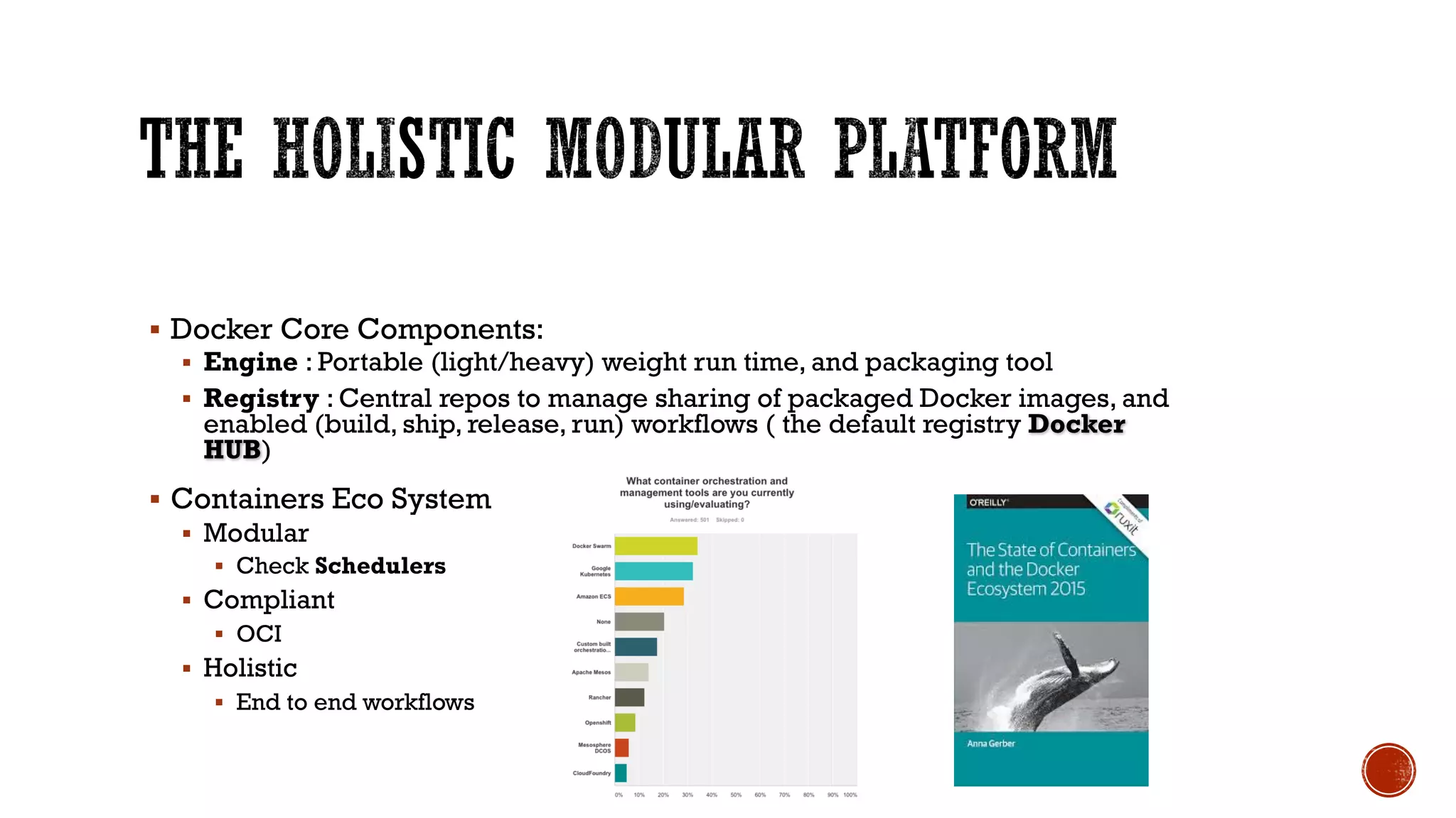 § Docker Core Components:
§ Engine : Portable (light/heavy) weight run time, and packaging tool
§ Registry : Central repos to manage sharing of packaged Docker images, and
enabled (build, ship, release, run) workflows ( the default registry Docker
HUB)
§ Containers Eco System
§ Modular
§ Check Schedulers
§ Compliant
§ OCI
§ Holistic
§ End to end workflows
 