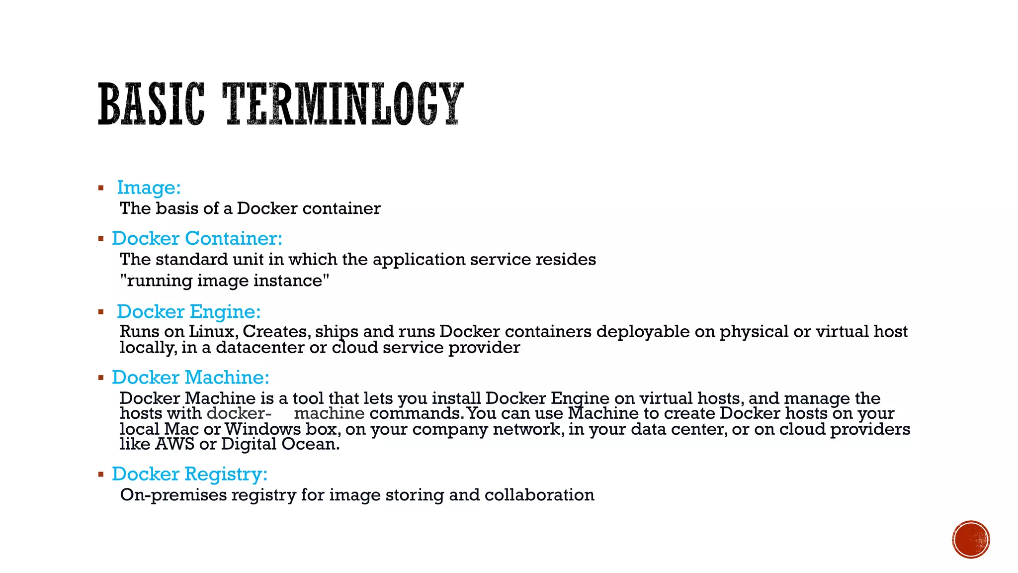 § Image:
The basis of a Docker container
§ Docker Container:
The standard unit in which the application service resides
"running image instance"
§ Docker Engine:
Runs on Linux, Creates, ships and runs Docker containers deployable on physical or virtual host
locally, in a datacenter or cloud service provider
§ Docker Machine:
Docker Machine is a tool that lets you install Docker Engine on virtual hosts, and manage the
hosts with docker- machine commands.You can use Machine to create Docker hosts on your
local Mac or Windows box, on your company network, in your data center, or on cloud providers
like AWS or Digital Ocean.
§ Docker Registry:
On-premises registry for image storing and collaboration
 
