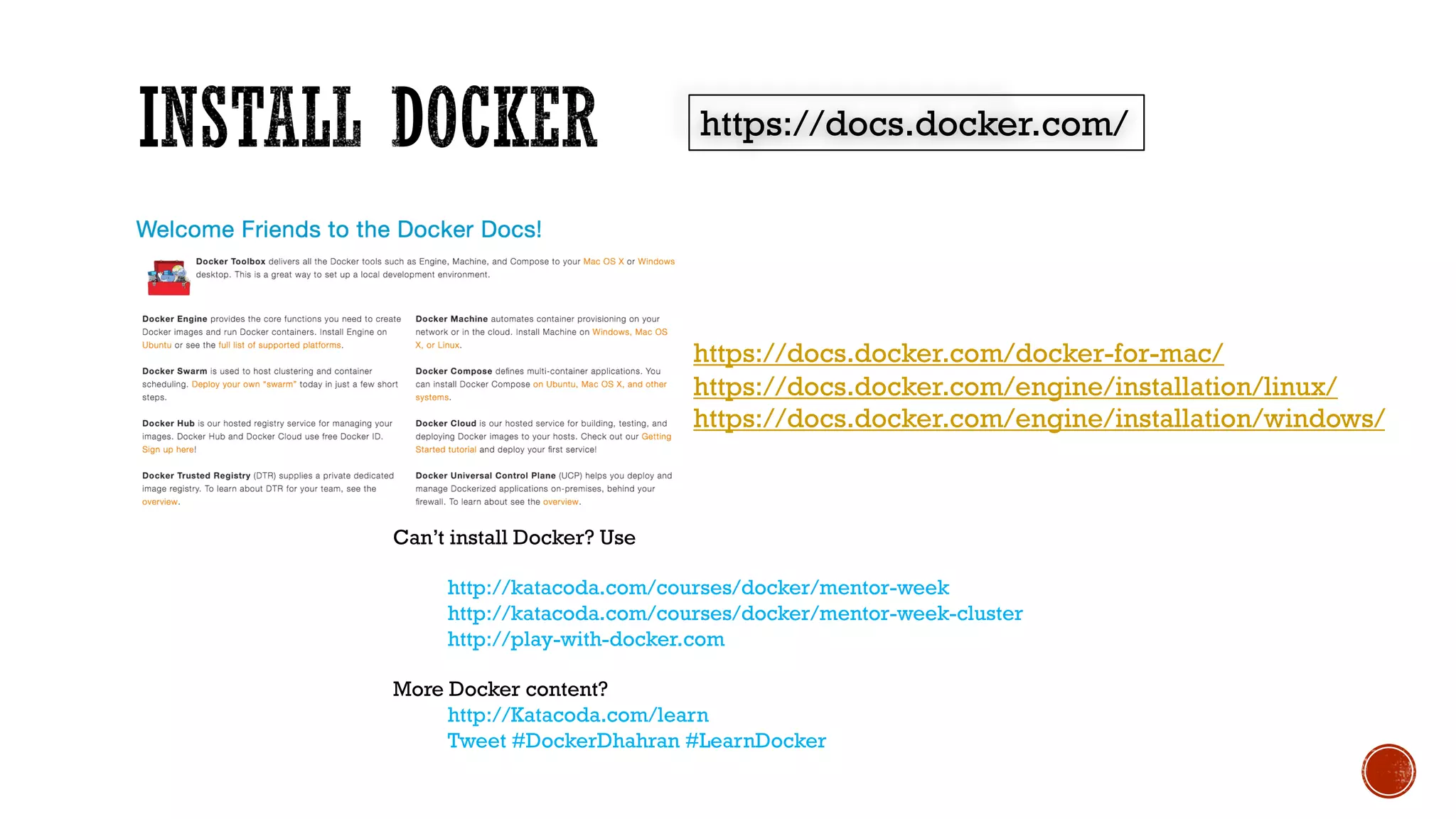 https://docs.docker.com/
https://docs.docker.com/docker-for-mac/
https://docs.docker.com/engine/installation/linux/
https://docs.docker.com/engine/installation/windows/
Can’t install Docker? Use
http://katacoda.com/courses/docker/mentor-week
http://katacoda.com/courses/docker/mentor-week-cluster
http://play-with-docker.com
More Docker content?
http://Katacoda.com/learn
Tweet #DockerDhahran #LearnDocker
 
