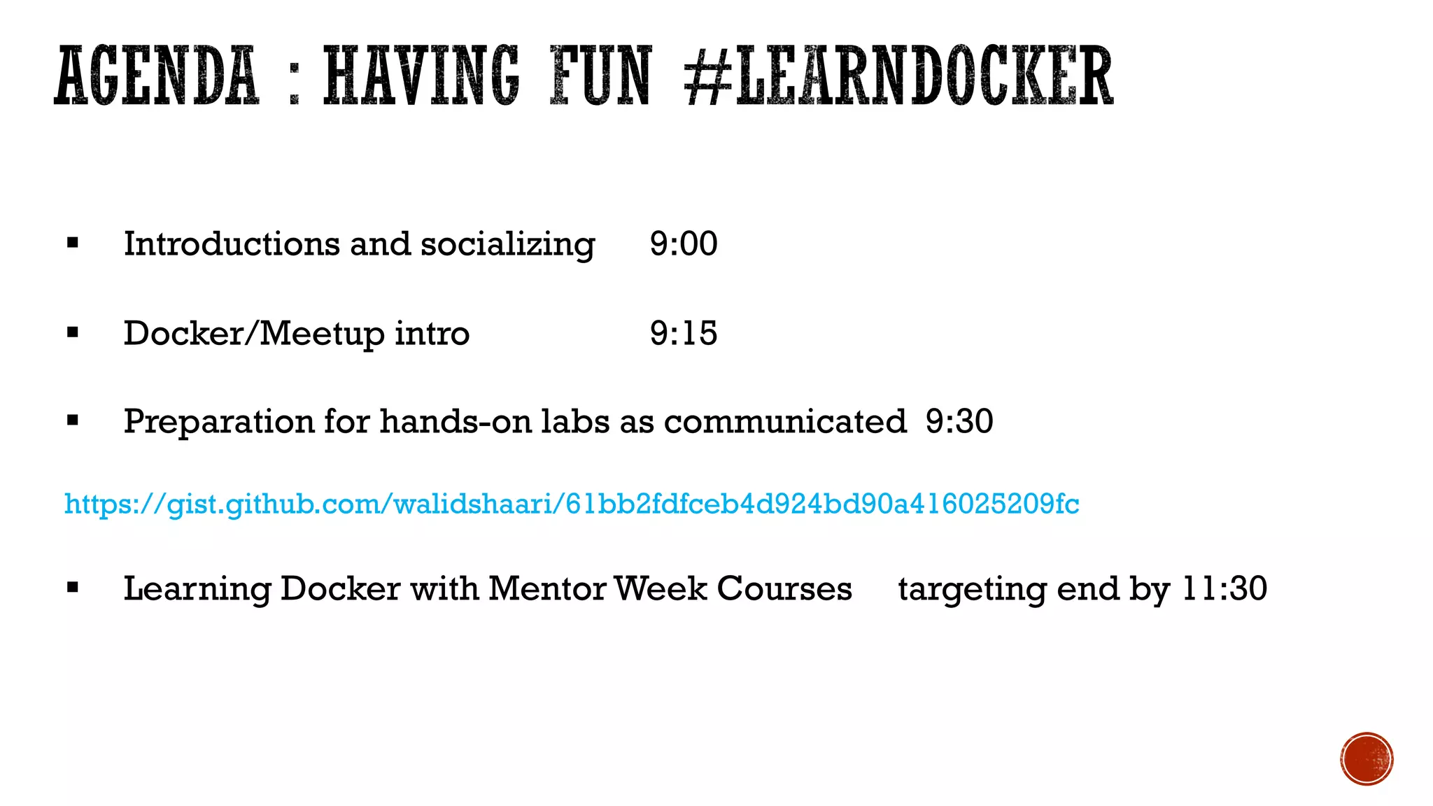 § Introductions and socializing 9:00
§ Docker/Meetup intro 9:15
§ Preparation for hands-on labs as communicated 9:30
https://gist.github.com/walidshaari/61bb2fdfceb4d924bd90a416025209fc
§ Learning Docker with Mentor Week Courses targeting end by 11:30
 