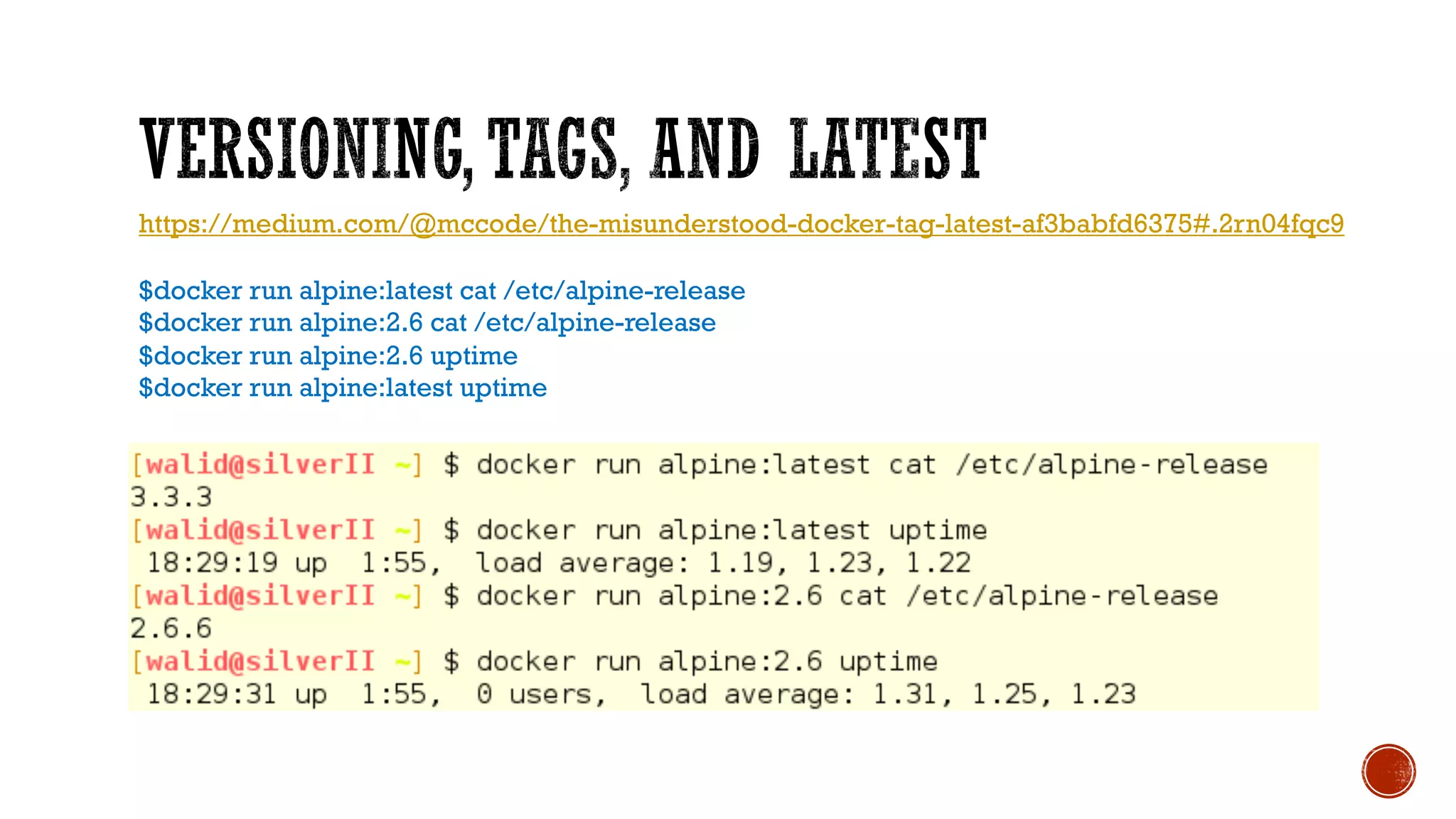 https://medium.com/@mccode/the-misunderstood-docker-tag-latest-af3babfd6375#.2rn04fqc9
$docker run alpine:latest cat /etc/alpine-release
$docker run alpine:2.6 cat /etc/alpine-release
$docker run alpine:2.6 uptime
$docker run alpine:latest uptime
 