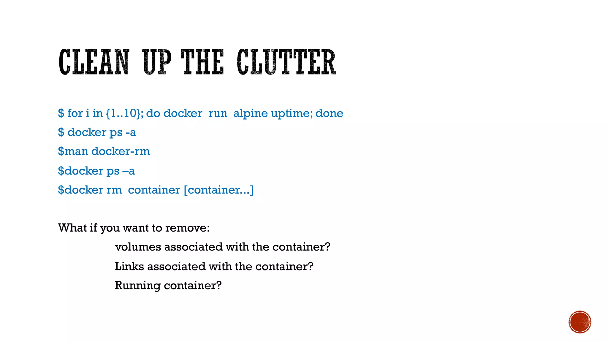 $ for i in {1..10}; do docker run alpine uptime; done
$ docker ps -a
$man docker-rm
$docker ps –a
$docker rm container [container...]
What if you want to remove:
volumes associated with the container?
Links associated with the container?
Running container?
 