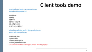 22
oc completion	bash	>	oc-completion.sh
source	oc-completion.sh
oc version
oc help
oc types
oc new-project
oc get	projects
oc get	namespaces
kubectl completion	bash	>	k8s-completion.sh
source	k8s-completion.sh
kubectl version
Kubectl help
Kubectl get	projects
Kubectl get	namespaces
Can	kubectl create	a	namespace	?	How	about	a	project?
Client	tools	demo	
 