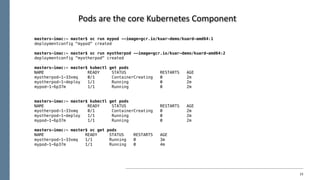23
Pods	are	the	core	Kubernetes	Component
masters-imac:~ master$ oc run mypod --image=gcr.io/kuar-demo/kuard-amd64:1
deploymentconfig "mypod" created
masters-imac:~ master$ oc run myotherpod --image=gcr.io/kuar-demo/kuard-amd64:2
deploymentconfig "myotherpod" created
masters-imac:~ master$ kubectl get pods
NAME READY STATUS RESTARTS AGE
myotherpod-1-33xmq 0/1 ContainerCreating 0 2m
myotherpod-1-deploy 1/1 Running 0 2m
mypod-1-6p37m 1/1 Running 0 2m
masters-imac:~ master$ kubectl get pods
NAME READY STATUS RESTARTS AGE
myotherpod-1-33xmq 0/1 ContainerCreating 0 2m
myotherpod-1-deploy 1/1 Running 0 2m
mypod-1-6p37m 1/1 Running 0 2m
masters-imac:~ master$ oc get pods
NAME READY STATUS RESTARTS AGE
myotherpod-1-33xmq 1/1 Running 0 3m
mypod-1-6p37m 1/1 Running 0 4m
 