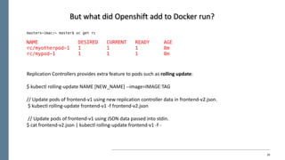 26
But	what	did	Openshift add	to	Docker	run?
masters-imac:~ master$ oc get rc
NAME DESIRED CURRENT READY AGE
rc/myotherpod-1 1 1 1 8m
rc/mypod-1 1 1 1 8m
Replication	Controllers	provides	extra	feature	to	pods	such	as	rolling	update:
$	kubectl rolling-update	NAME	[NEW_NAME]	--image=IMAGE:TAG
//	Update	pods	of	frontend-v1	using	new	replication	controller	data	in	frontend-v2.json.
$	kubectl rolling-update	frontend-v1	-f	frontend-v2.json
//	Update	pods	of	frontend-v1	using	JSON	data	passed	into	stdin.	
$	cat	frontend-v2.json	|	kubectl rolling-update	frontend-v1	-f	-
 