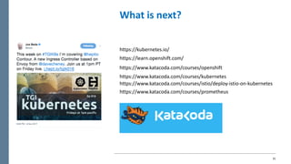 31
What	is	next?
https://learn.openshift.com/
https://www.katacoda.com/courses/openshift
https://www.katacoda.com/courses/kubernetes
https://www.katacoda.com/courses/istio/deploy-istio-on-kubernetes
https://www.katacoda.com/courses/prometheus
https://kubernetes.io/
 