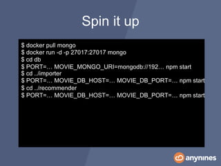Spin it up
$ docker run -d -p 27017:27017 mongo
$ cd ../importer
$ PORT=… MOVIE_DB_HOST=… MOVIE_DB_PORT=… npm start
$ cd ../recommender
$ PORT=… MOVIE_DB_HOST=… MOVIE_DB_PORT=… npm start
$ cd db
$ PORT=… MOVIE_MONGO_URI=mongodb://192… npm start
$ docker pull mongo
 