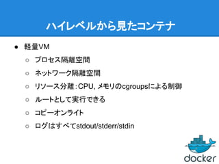 ハイレベルから見たコンテナ
● 軽量VM
○ プロセス隔離空間
○ ネットワーク隔離空間
○ リソース分離：CPU, メモリのcgroupsによる制御
○ ルートとして実行できる
○ コピーオンライト
○ ログはすべてstdout/stderr/stdin
 