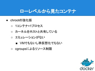 ローレベルから見たコンテナ
● chrootの強化版
○ 1コンテナ=1プロセス
○ カーネルをホストと共有している
○ エミュレーションがない
■ VMでもないし準仮想化でもない
○ cgroupsによるリソース制限
 