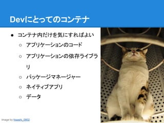Devにとってのコンテナ
● コンテナ内だけを気にすればよい
○ アプリケーションのコード
○ アプリケーションの依存ライブラ
リ
○ パッケージマネージャー
○ ネイティブアプリ
○ データ
Image by hisashi_0802
 