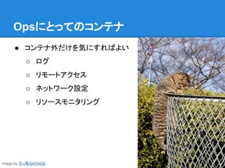 Opsにとってのコンテナ
● コンテナ外だけを気にすればよい
○ ログ
○ リモートアクセス
○ ネットワーク設定
○ リソースモニタリング
Image by グッ写/GATAGS
 
