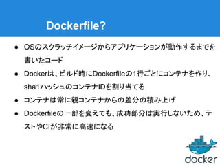 Dockerfile?
● OSのスクラッチイメージからアプリケーションが動作するまでを
書いたコード
● Dockerは、ビルド時にDockerfileの1行ごとにコンテナを作り、
sha1ハッシュのコンテナIDを割り当てる
● コンテナは常に親コンテナからの差分の積み上げ
● Dockerfileの一部を変えても、成功部分は実行しないため、テ
ストやCIが非常に高速になる
 